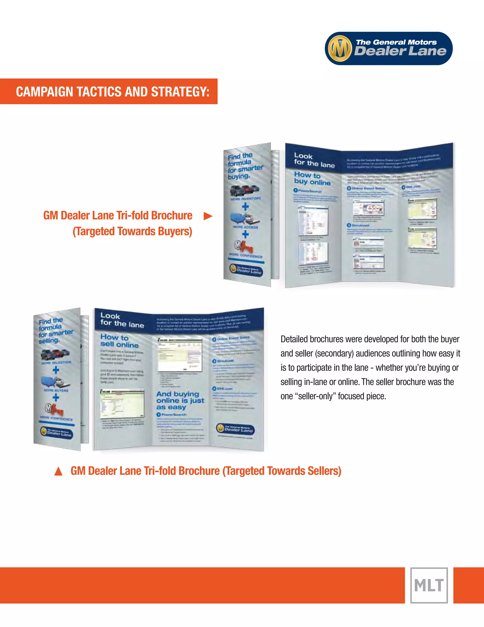 CAMPAIGN TACTICS AND STRATEGY: 
The General Motors 
Dealer Lane 
Detailed brochures were developed for both the buyer 
and seller (secondary) audiences outlining how easy it 
is to participate in the lane - whether you’re buying or 
selling in-lane or online. The seller brochure was the 
one “seller-only” focused piece. 
GM Dealer Lane Tri-fold Brochure 
(Targeted Towards Buyers) 
GM Dealer Lane Tri-fold Brochure (Targeted Towards Sellers) 
 