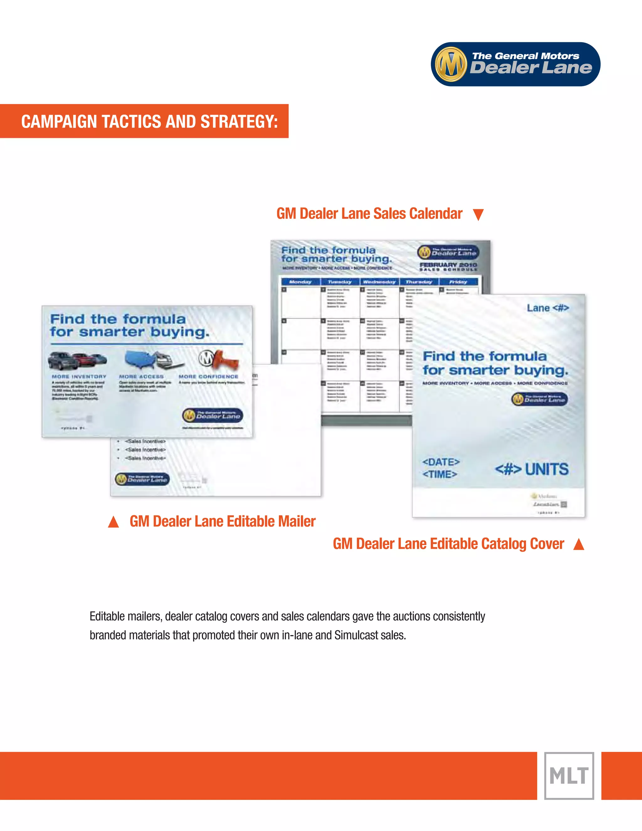 CAMPAIGN TACTICS AND STRATEGY: 
The General Motors 
Dealer Lane 
GM Dealer Lane Sales Calendar 
GM Dealer Lane Editable Mailer 
GM Dealer Lane Editable Catalog Cover 
Editable mailers, dealer catalog covers and sales calendars gave the auctions consistently 
branded materials that promoted their own in-lane and Simulcast sales. 
 