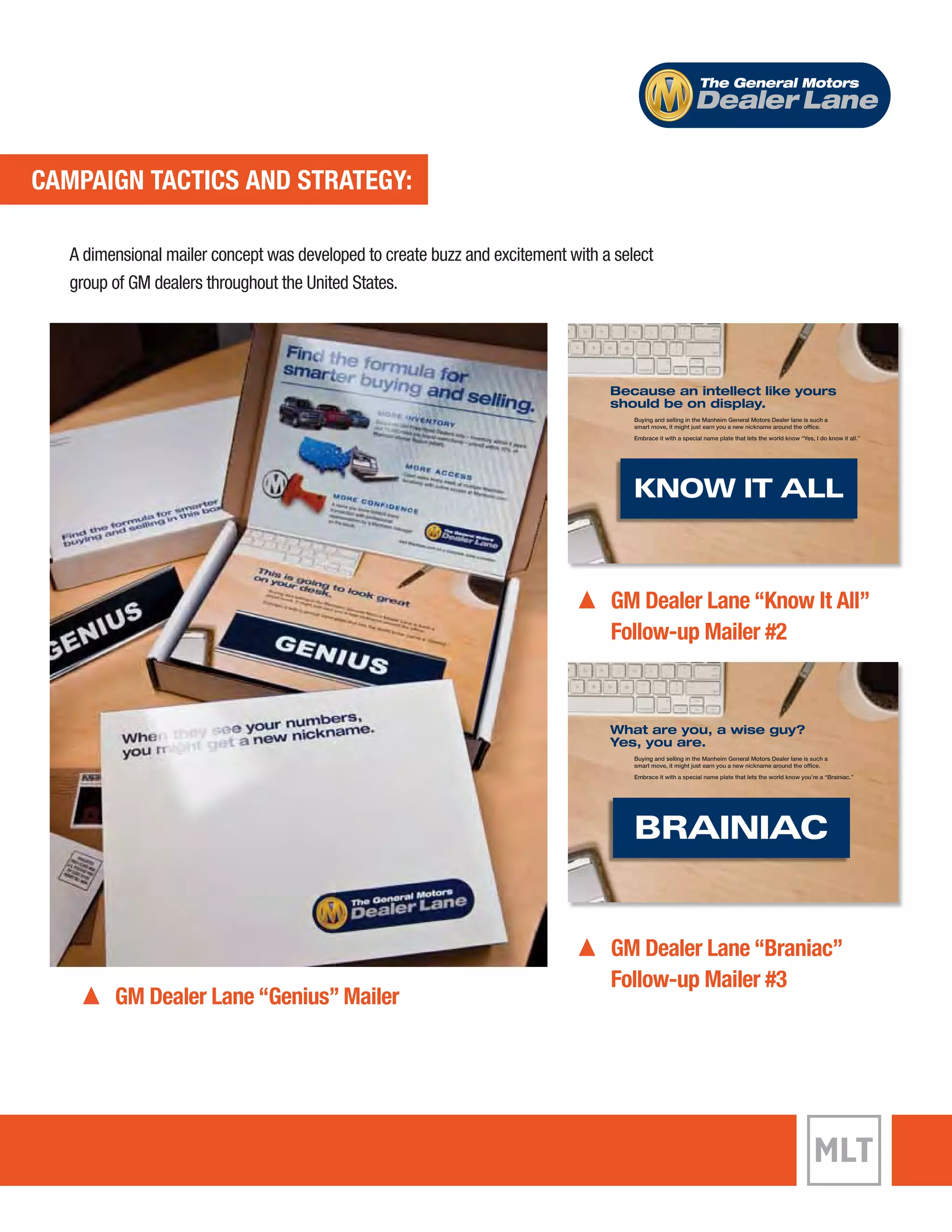 CAMPAIGN TACTICS AND STRATEGY: 
The General Motors 
Dealer Lane 
A dimensional mailer concept was developed to create buzz and excitement with a select 
group of GM dealers throughout the United States. 
GM Dealer Lane “Genius” Mailer 
Because an intellect like yours 
should be on display. 
Buying and selling in the Manheim General Motors Dealer lane is such a 
smart move, it might just earn you a new nickname around the office. 
Embrace it with a special name plate that lets the world know “Yes, I do know it all.” 
KNOW IT ALL 
GM Dealer Lane “Know It All” 
Follow-up Mailer #2 
What are you, a wise guy? 
Yes, you are. 
Buying and selling in the Manheim General Motors Dealer lane is such a 
smart move, it might just earn you a new nickname around the office. 
Embrace it with a special name plate that lets the world know you’re a “Brainiac.” 
BRAINIAC 
GM Dealer Lane “Braniac” 
Follow-up Mailer #3 
 