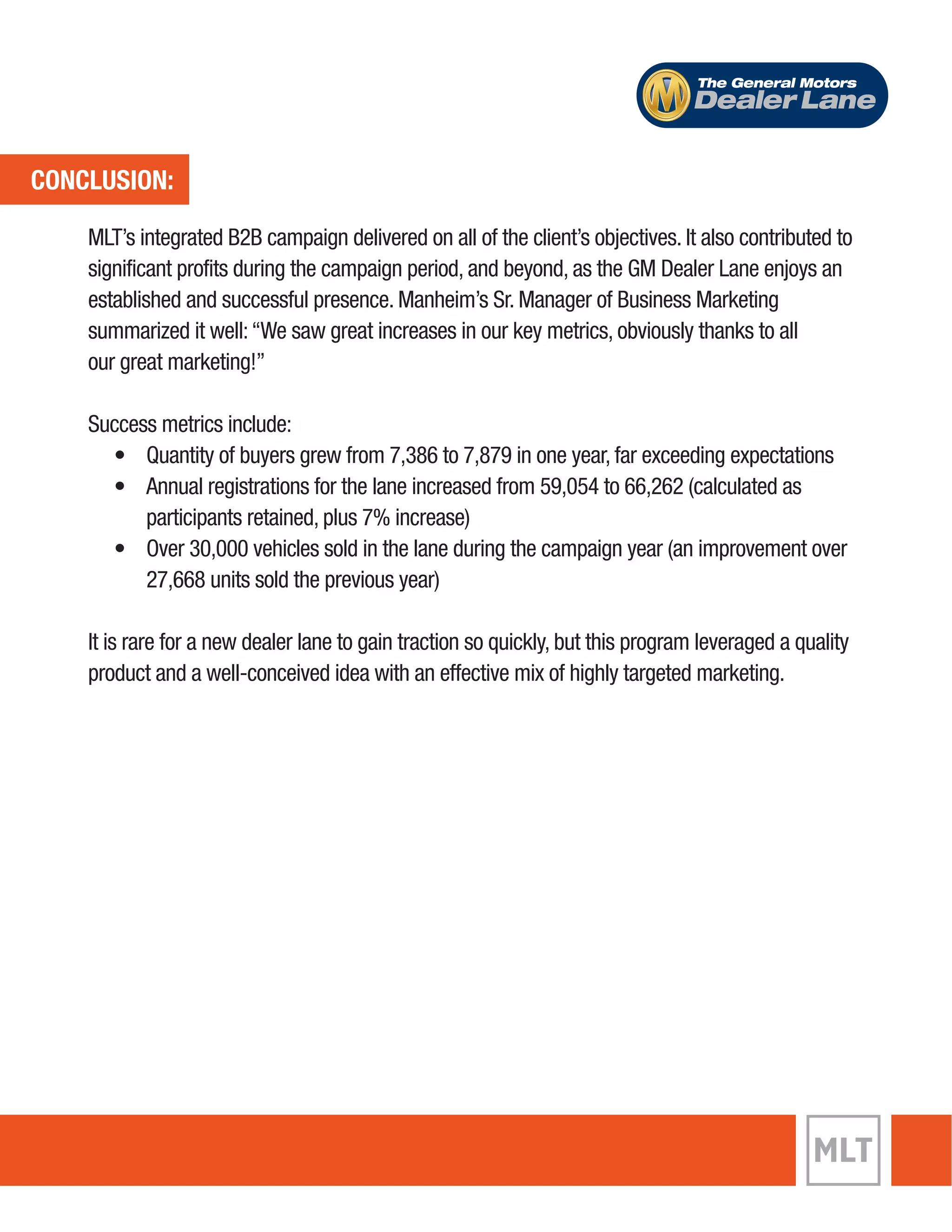 CONCLUSION: 
The General Motors 
Dealer Lane 
MLT’s integrated B2B campaign delivered on all of the client’s objectives. It also contributed to 
significant profits during the campaign period, and beyond, as the GM Dealer Lane enjoys an 
established and successful presence. Manheim’s Sr. Manager of Business Marketing 
summarized it well: “We saw great increases in our key metrics, obviously thanks to all 
our great marketing!” 
Success metrics include: 
• Quantity of buyers grew from 7,386 to 7,879 in one year, far exceeding expectations 
• Annual registrations for the lane increased from 59,054 to 66,262 (calculated as 
participants retained, plus 7% increase) 
• Over 30,000 vehicles sold in the lane during the campaign year (an improvement over 
27,668 units sold the previous year) 
It is rare for a new dealer lane to gain traction so quickly, but this program leveraged a quality 
product and a well-conceived idea with an effective mix of highly targeted marketing. 
 