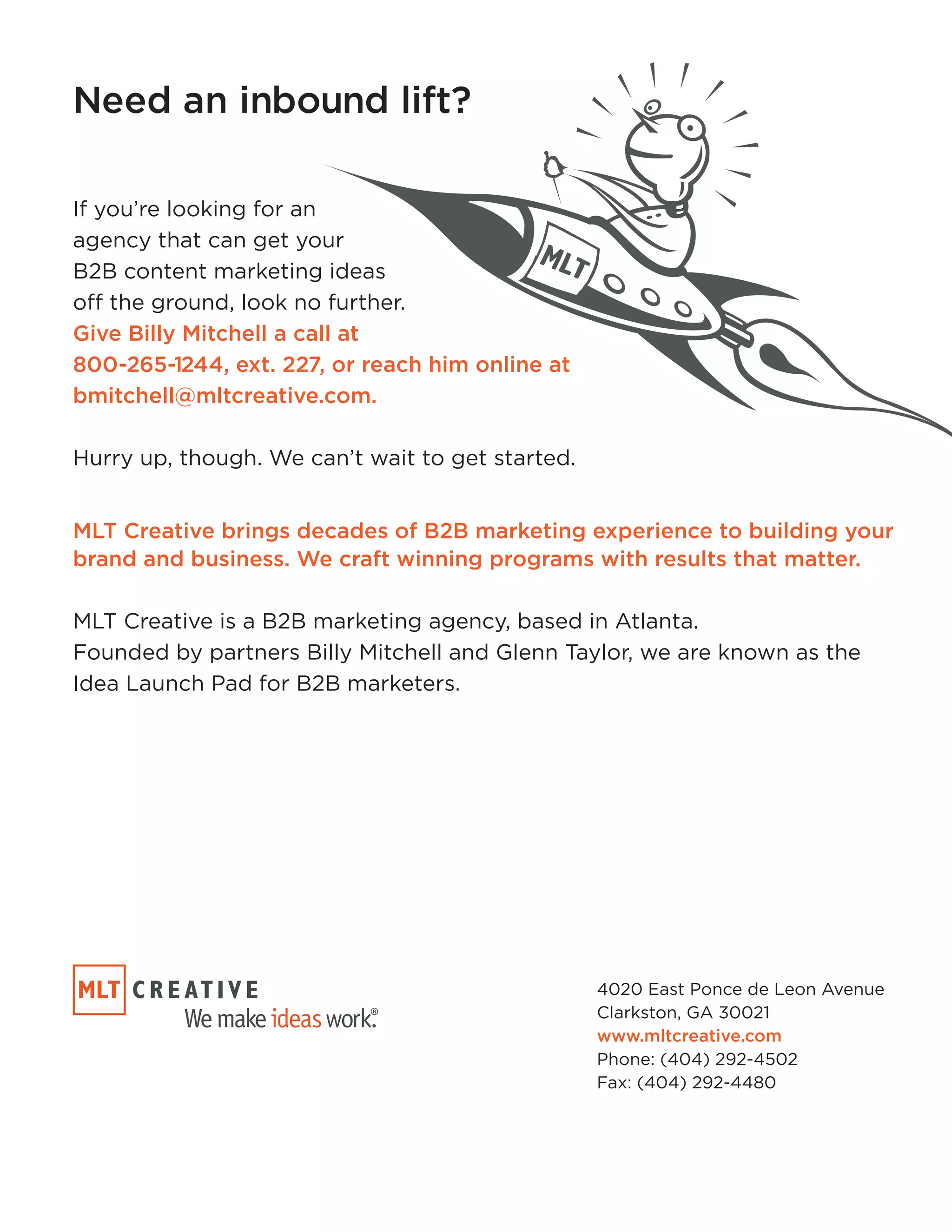 Need an inbound lift? 
If you’re looking for an 
agency that can get your 
B2B content marketing ideas 
off the ground, look no further. 
Give Billy Mitchell a call at 
800-265-1244, ext. 227, or reach him online at 
bmitchell@mltcreative.com. 
Hurry up, though. We can’t wait to get started. 
MLT Creative brings decades of B2B marketing experience to building your 
brand and business. We craft winning programs with results that matter. 
MLT Creative is a B2B marketing agency, based in Atlanta. 
Founded by partners Billy Mitchell and Glenn Taylor, we are known as the 
Idea Launch Pad for B2B marketers. 
4020 East Ponce de Leon Avenue 
Clarkston, GA 30021 
www.mltcreative.com 
Phone: (404) 292-4502 
Fax: (404) 292-4480 
