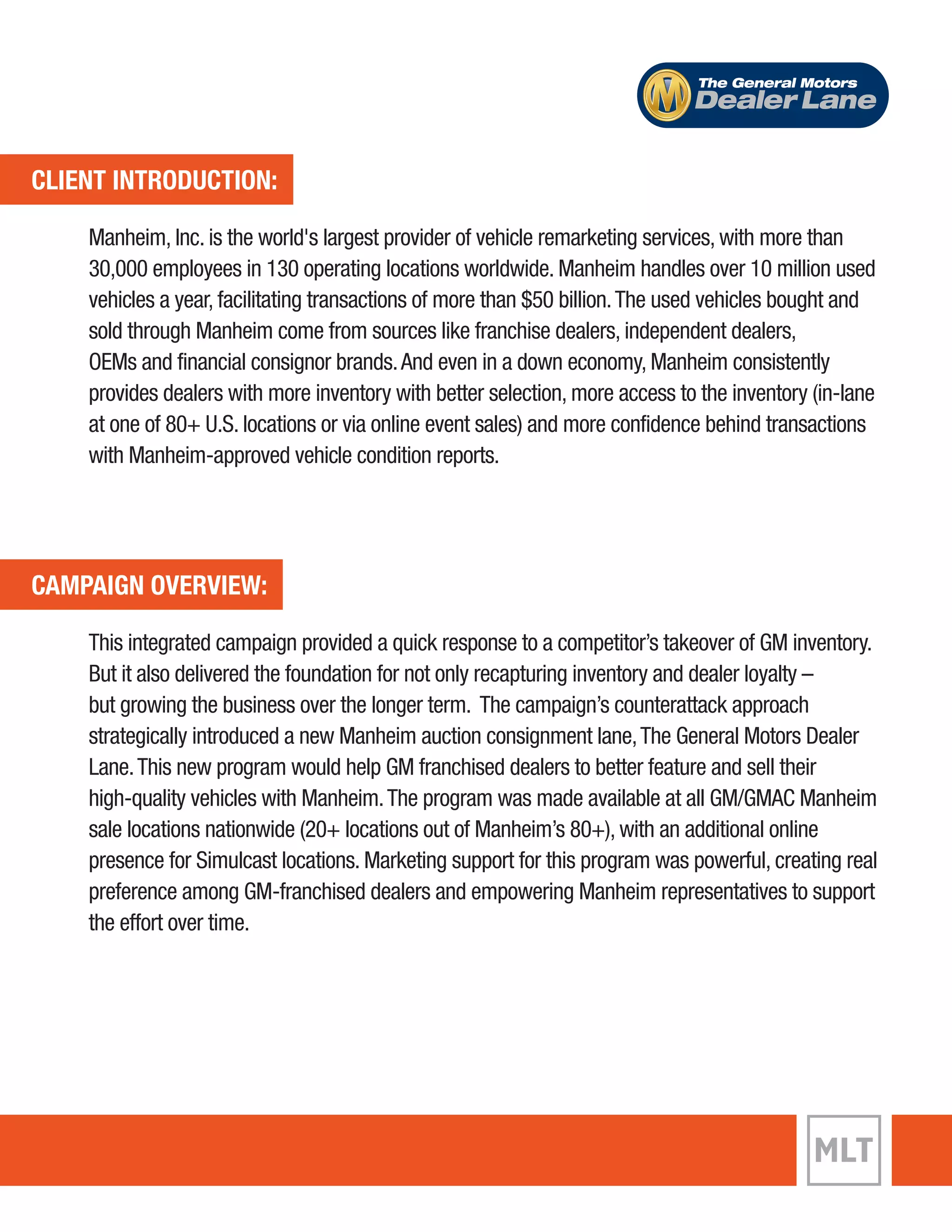 CLIENT INTRODUCTION: 
The General Motors 
Dealer Lane 
Manheim, Inc. is the world's largest provider of vehicle remarketing services, with more than 
30,000 employees in 130 operating locations worldwide. Manheim handles over 10 million used 
vehicles a year, facilitating transactions of more than $50 billion. The used vehicles bought and 
sold through Manheim come from sources like franchise dealers, independent dealers, 
OEMs and financial consignor brands. And even in a down economy, Manheim consistently 
provides dealers with more inventory with better selection, more access to the inventory (in-lane 
at one of 80+ U.S. locations or via online event sales) and more confidence behind transactions 
with Manheim-approved vehicle condition reports. 
CAMPAIGN OVERVIEW: 
This integrated campaign provided a quick response to a competitor’s takeover of GM inventory. 
But it also delivered the foundation for not only recapturing inventory and dealer loyalty – 
but growing the business over the longer term. The campaign’s counterattack approach 
strategically introduced a new Manheim auction consignment lane, The General Motors Dealer 
Lane. This new program would help GM franchised dealers to better feature and sell their 
high-quality vehicles with Manheim. The program was made available at all GM/GMAC Manheim 
sale locations nationwide (20+ locations out of Manheim’s 80+), with an additional online 
presence for Simulcast locations. Marketing support for this program was powerful, creating real 
preference among GM-franchised dealers and empowering Manheim representatives to support 
the effort over time. 
 