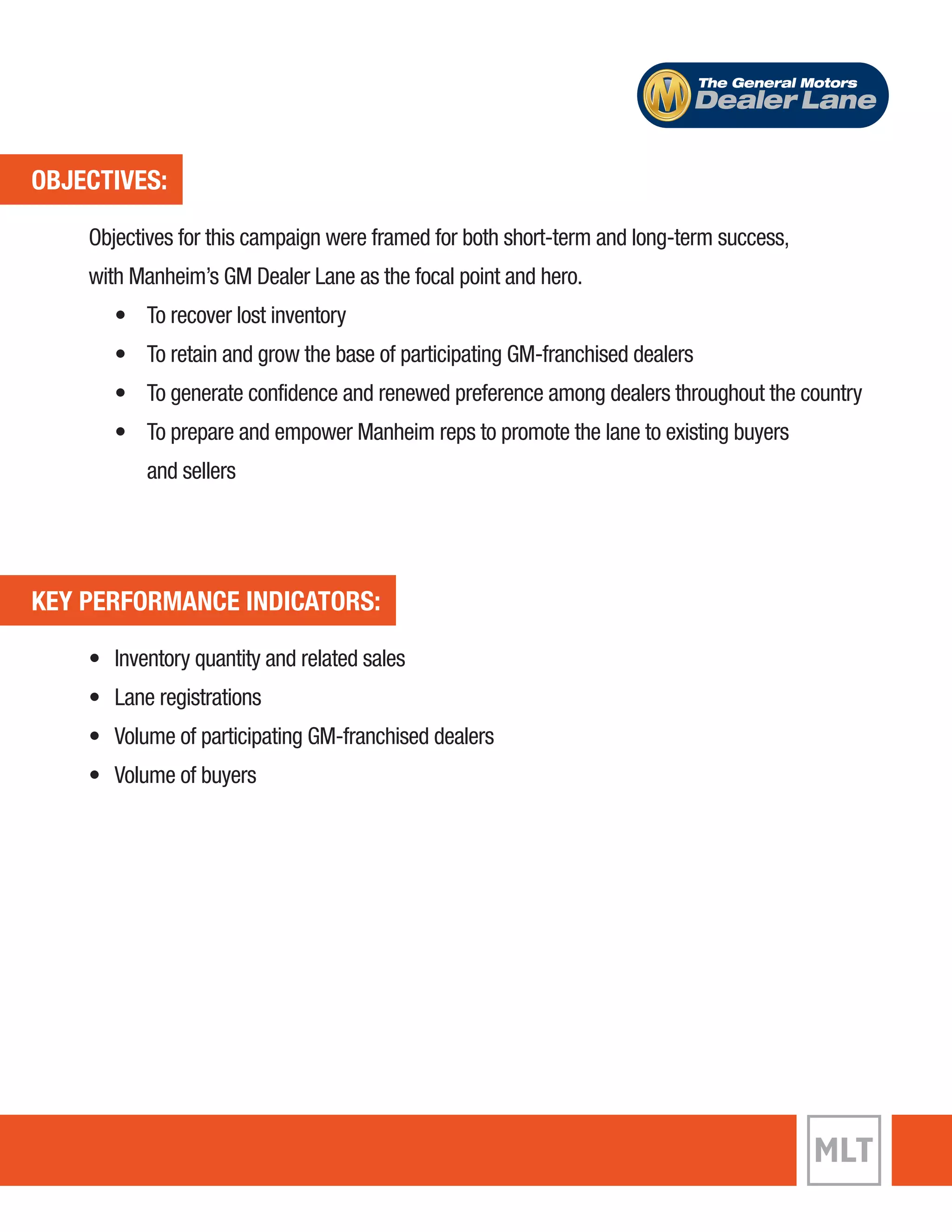 OBJECTIVES: 
The General Motors 
Objectives for this campaign were framed for both short-term and long-term success, 
with Manheim’s GM Dealer Lane as the focal point and hero. 
• To recover lost inventory 
• To retain and grow the base of participating GM-franchised dealers 
• To generate confidence and renewed preference among dealers throughout the country 
• To prepare and empower Manheim reps to promote the lane to existing buyers 
and sellers 
KEY PERFORMANCE INDICATORS: 
• Inventory quantity and related sales 
• Lane registrations 
• Volume of participating GM-franchised dealers 
• Volume of buyers 
Dealer Lane 
 