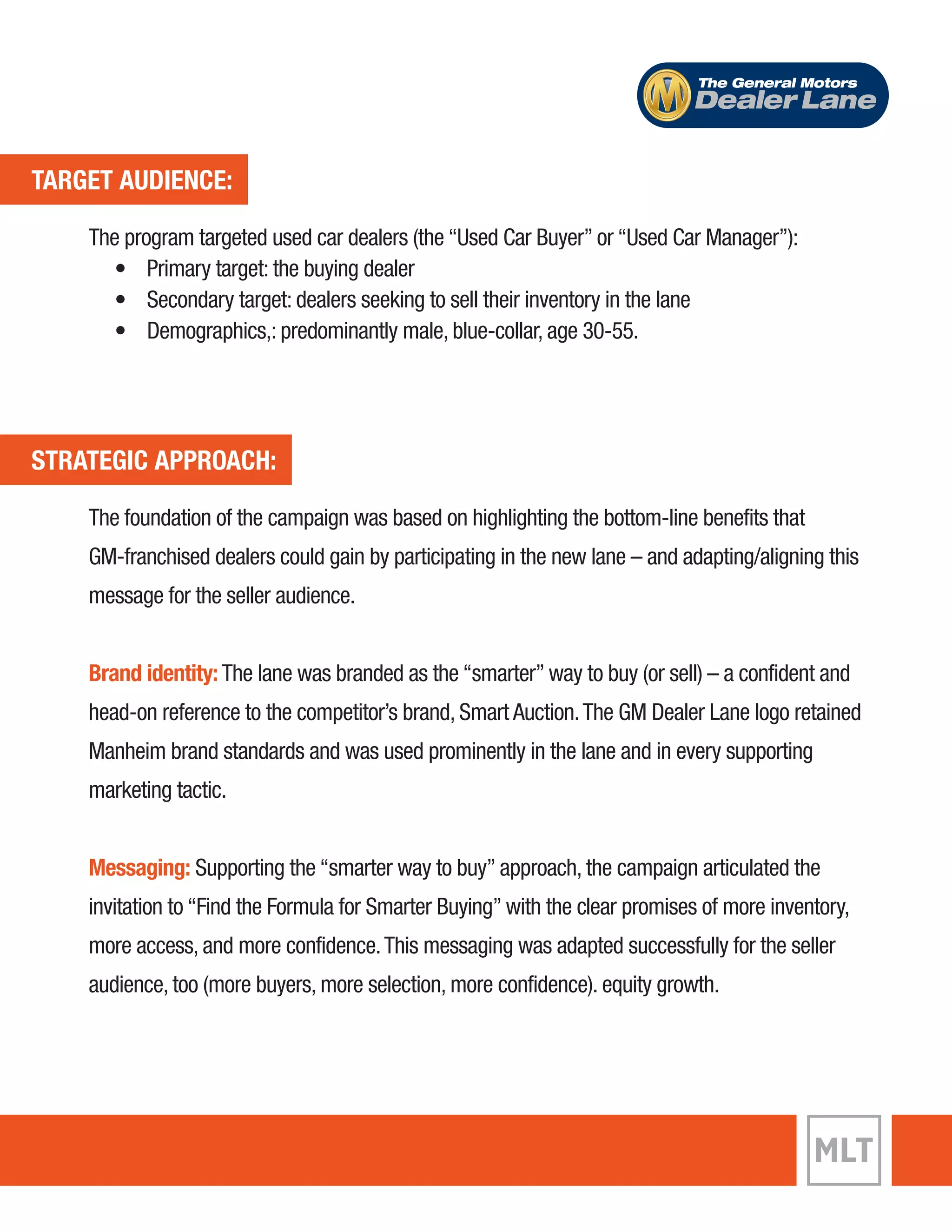 TARGET AUDIENCE: 
The General Motors 
Dealer Lane 
The program targeted used car dealers (the “Used Car Buyer” or “Used Car Manager”): 
• Primary target: the buying dealer 
• Secondary target: dealers seeking to sell their inventory in the lane 
• Demographics,: predominantly male, blue-collar, age 30-55. 
STRATEGIC APPROACH: 
The foundation of the campaign was based on highlighting the bottom-line benefits that 
GM-franchised dealers could gain by participating in the new lane – and adapting/aligning this 
message for the seller audience. 
Brand identity: The lane was branded as the “smarter” way to buy (or sell) – a confident and 
head-on reference to the competitor’s brand, Smart Auction. The GM Dealer Lane logo retained 
Manheim brand standards and was used prominently in the lane and in every supporting 
marketing tactic. 
Messaging: Supporting the “smarter way to buy” approach, the campaign articulated the 
invitation to “Find the Formula for Smarter Buying” with the clear promises of more inventory, 
more access, and more confidence. This messaging was adapted successfully for the seller 
audience, too (more buyers, more selection, more confidence). equity growth. 
 