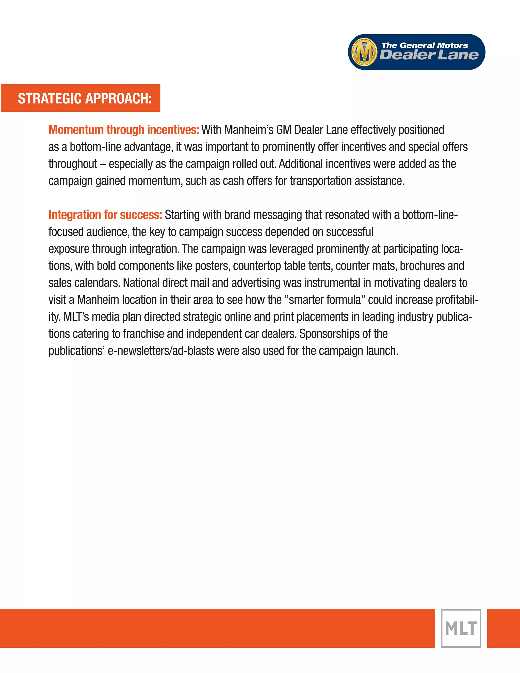 The General Motors 
Dealer Lane 
STRATEGIC APPROACH: 
Momentum through incentives: With Manheim’s GM Dealer Lane effectively positioned 
as a bottom-line advantage, it was important to prominently offer incentives and special offers 
throughout – especially as the campaign rolled out. Additional incentives were added as the 
campaign gained momentum, such as cash offers for transportation assistance. 
Integration for success: Starting with brand messaging that resonated with a bottom-line-focused 
audience, the key to campaign success depended on successful 
exposure through integration. The campaign was leveraged prominently at participating loca-tions, 
with bold components like posters, countertop table tents, counter mats, brochures and 
sales calendars. National direct mail and advertising was instrumental in motivating dealers to 
visit a Manheim location in their area to see how the “smarter formula” could increase profitabil-ity. 
MLT’s media plan directed strategic online and print placements in leading industry publica-tions 
catering to franchise and independent car dealers. Sponsorships of the 
publications’ e-newsletters/ad-blasts were also used for the campaign launch. 
 