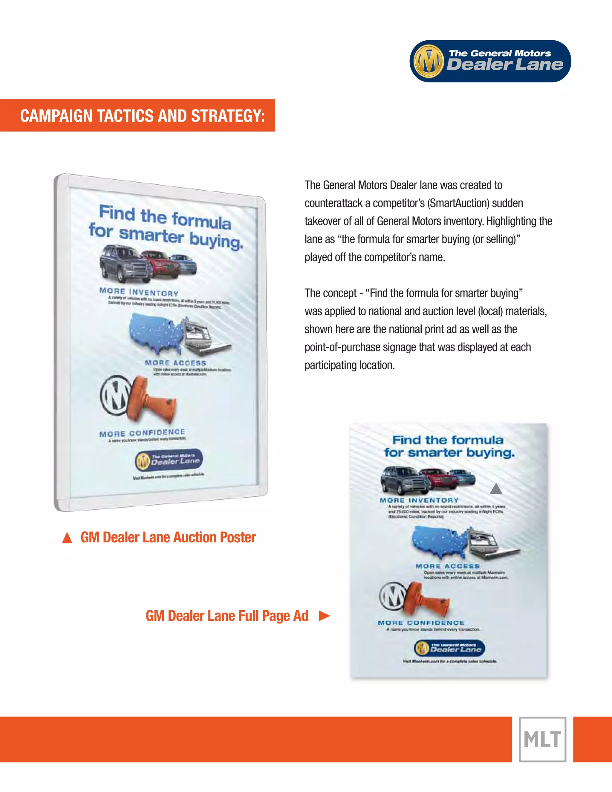 ECVAEMNPTA TIGANC TTIACCST AICNSD A SNTDR ASTTERGAYT:EGY: 
The General Motors 
Dealer Lane 
GM Dealer Lane Auction Poster 
The General Motors Dealer lane was created to 
counterattack a competitor’s (SmartAuction) sudden 
takeover of all of General Motors inventory. Highlighting the 
lane as “the formula for smarter buying (or selling)” 
played off the competitor’s name. 
The concept - “Find the formula for smarter buying” 
was applied to national and auction level (local) materials, 
shown here are the national print ad as well as the 
point-of-purchase signage that was displayed at each 
participating location. 
GM Dealer Lane Full Page Ad 
 