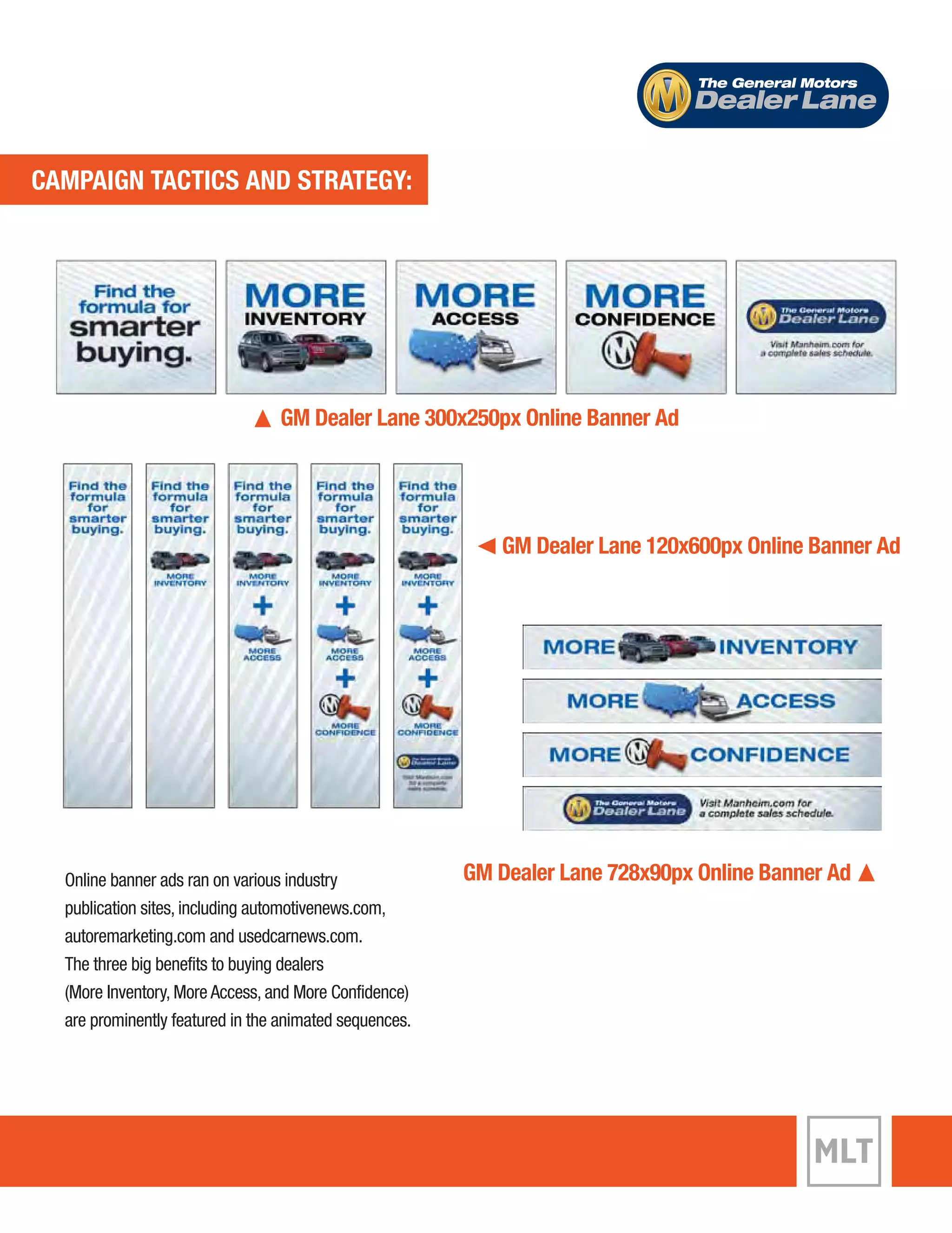 ECVAEMNPTA TIGANC TTIACCST AICNSD A SNTDR ASTTERGAYT:EGY: 
The General Motors 
Dealer Lane 
GM Dealer Lane 300x250px Online Banner Ad 
GM Dealer Lane 120x600px Online Banner Ad 
Online banner ads ran on various industry GM Dealer Lane 728x90px Online Banner Ad 
publication sites, including automotivenews.com, 
autoremarketing.com and usedcarnews.com. 
The three big benefits to buying dealers 
(More Inventory, More Access, and More Confidence) 
are prominently featured in the animated sequences. 
 
