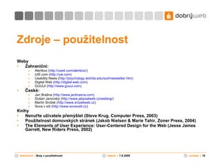 Zdroje – použitelnost Weby Zahraniční: Alertbox ( http:// useit . com / alertbox / ) UIE.com ( http:// uie . com ) Usability News ( http://psychology. wichita . edu / surl / newsletter . htm ) Digital Web ( http://digital-web.com ) GUUUI ( http://www. guuui . com ) České: Jan Brašna ( http://www. janbrasna . com ) Dušan Janovský ( http://www. jakpsatweb .cz/ weblog / ) Martin Snížek ( http://www. snizekweb .cz ) Sova v síti ( http://www. sovavsiti .cz ) Knihy Nenuťte uživatele přemýšlet (Steve Krug, Computer Press, 2003) Použitelnost domovských stránek (Jakob Nielsen & Marie Tahir, Zoner Press, 2004) The Elements of User Experience: User-Centered Design for the Web  (Jesse James Garrett, New Riders Press, 2002) 