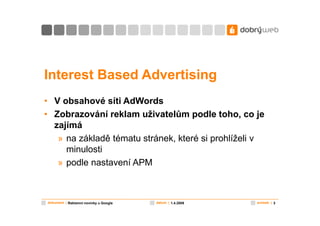 Interest Based Advertising
• V obsahové síti AdWords
• Zobrazování reklam uživatelům podle toho, co je
  zajímá
   » na základě tématu stránek, které si prohlíželi v
     minulosti
   » podle nastavení APM



dokument | Reklamní novinky u Google   datum | 1.4.2009   snímek | 3
 