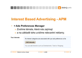 Interest Based Advertising - APM
• = Ads Preferences Manager
   » Zvolíme témata, která nás zajímají
   » a na základě toho uvidíme relevantní reklamy.




dokument | Reklamní novinky u Google   datum | 1.4.2009   snímek | 4
 