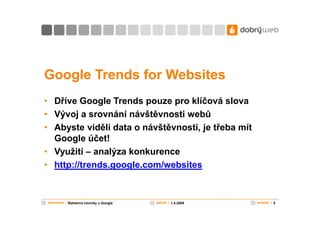 Google Trends for Websites
• Dříve Google Trends pouze pro klíčová slova
• Vývoj a srovnání návštěvnosti webů
• Abyste viděli data o návštěvnosti, je třeba mít
  Google účet!
• Využití – analýza konkurence
• http://trends.google.com/websites


dokument | Reklamní novinky u Google   datum | 1.4.2009   snímek | 5
 