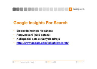 Google Insights For Search
•      Sledování trendů hledanosti
•      Porovnávání (až 5 dotazů)
•      K dispozici data z různých zdrojů
•      http://www.google.com/insights/search/




    dokument | Reklamní novinky u Google   datum | 1.4.2009   snímek | 7
 