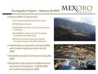 Cieneguita Project – Mexoro & MRT
• Mexoro-MRT JV Agreement
    • 25:75 partnership to mine first 15 meters
    • $1’000,000 placement
    • $3’000,000 investment to put Cieneguita into
      Production
    • $5’000,000 investment to take Cieneguita
      through the Feasibility stage
    • 60:40 Partnership to mine the complete
      Cieneguita deposit after $5M investment

• Infill drilling to commence 15 April 2009
  with further exploration plan for 2Q
  2009
• Feasibility study to commence during 2Q
  2009
• Projected Cash injection to Mexoro from
  operation in Cieneguita – US$500,000
  per month starting June 2009
 