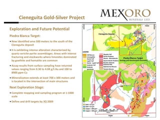 Cieneguita Gold-Silver Project

Exploration and Future Potential
Piedra Blanca Target:
• New identified area 500 meters to the south of the
  Cieneguita deposit
• It is exhibiting intense alteration characterized by
  quartz-sericite-pyrite assemblages. Areas with intense
  fracturing and stockworks where limonites dominated
  by goethite and hematite are common
• Assay results from surface sampling have returned
  values ranging from 0.30 to 4.04 g/t Au and 100 to
  8900 ppm Cu
• Mineralization extends at least 700 x 300 meters and
  is located in the intersection of main structures

Next Exploration Stage:
• Complete mapping and sampling program at 1:1000
  scale
• Define and drill targets by 3Q 2009
 