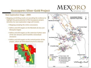 Guazapares Silver-Gold Project
Next Exploration Stage – 2009:
• Mapping and drilling results are providing the evidence to
  highlight the great potential of the Guazapares project.
  Activities for next exploration stage will include:
    • Mapping-sampling the entire concessions
    • Define and drill targets on the Montaña de Oro and
      Blanquita targets
    • Define and drill targets on the extension further west
      of the San Antonio and El Cantilito mineralized
      structures
    • Define and drill targets on the central portion of the
      project, where all mineralized structures intersect
 