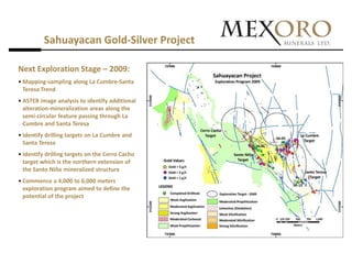 Sahuayacan Gold-Silver Project

Next Exploration Stage – 2009:
• Mapping-sampling along La Cumbre-Santa
  Teresa Trend
• ASTER image analysis to identify additional
  alteration-mineralization areas along the
  semi-circular feature passing through La
  Cumbre and Santa Teresa
• Identify drilling targets on La Cumbre and
  Santa Teresa
• Identify drilling targets on the Cerro Cacho
  target which is the northern extension of
  the Santo Niño mineralized structure
• Commence a 4,000 to 6,000 meters
  exploration program aimed to define the
  potential of the project
 