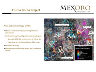 Encino Gordo Project



Next Exploration Stage (2009):

• Stream sediment sampling covering the entire
  concessions
• Geological mapping and geochemical sampling on:
    Anomaly N (similar environment to Palmarejo)
    Elyka Structure (mineralized over 2 km long)
• Geophysical survey
• Identify additional drilling targets and commence
  drilling
 
