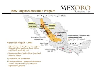 New Targets Generation Program




Generation Program – 2009:
• Aggressive new targets generation program
  designed to feed pipeline at 2 new drill- or
  near-to-drill targets per year
• Focus on the Sierra Madre, Mesa Central and
  Southern Mexico
• 4 projects in the Sierra Madre
• Cash injection from Cieneguita production to
  advance projects and acquire attractive
  opportunities/projects
 