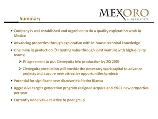 Summary

• Company is well established and organized to do a quality exploration work in
  Mexico
• Advancing properties through exploration with in-house technical knowledge
• One mine in production Creating value through joint venture with high-quality
  teams:
     JV agreement to put Cieneguita into production by 2Q 2009
     Cieneguita production will provide the necessary work capital to advance
      projects and acquire new attractive opportunities/projects
• Potential for significant new discoveries: Piedra Blanca
• Aggressive targets generation program designed acquire and drill 2 new properties
  per year
• Currently undervalue relative to peer group
 