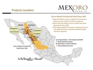 Projects Location
                    Sierra Madre Occidental Gold-Silver Belt:
                     • Over 40 million ounces of gold and more than 2
                       billion ounces of silver has been produced
                     • More than 20 million ounces of gold have been
                       discovered since 1992
                     • The largest epithermal precious metal province in
                       the world and host a majority of Mexico’s gold
                       and silver deposits
 