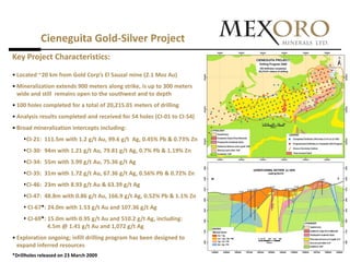 Cieneguita Gold-Silver Project
Key Project Characteristics:
• Located ~20 km from Gold Corp’s El Sauzal mine (2.1 Moz Au)
• Mineralization extends 900 meters along strike, is up to 300 meters
  wide and still remains open to the southwest and to depth
• 100 holes completed for a total of 20,215.01 meters of drilling
• Analysis results completed and received for 54 holes (CI-01 to CI-54)
• Broad mineralization intercepts including:
    CI-21: 111.5m with 1.2 g/t Au, 99.6 g/t Ag, 0.45% Pb & 0.73% Zn
    CI-30: 94m with 1.21 g/t Au, 79.81 g/t Ag, 0.7% Pb & 1.19% Zn
    CI-34: 55m with 3.99 g/t Au, 75.36 g/t Ag
    CI-35: 31m with 1.72 g/t Au, 67.36 g/t Ag, 0.56% Pb & 0.72% Zn
    CI-46: 23m with 8.93 g/t Au & 63.39 g/t Ag
    CI-47: 48.8m with 0.86 g/t Au, 166.9 g/t Ag, 0.52% Pb & 1.1% Zn
     CI-67*: 24.0m with 1.53 g/t Au and 107.36 g/t Ag
     CI-69*: 15.0m with 0.95 g/t Au and 510.2 g/t Ag, including:
              4.5m @ 1.41 g/t Au and 1,072 g/t Ag
• Exploration ongoing; infill drilling program has been designed to
  expand inferred resources
*Drillholes released on 23 March 2009
 
