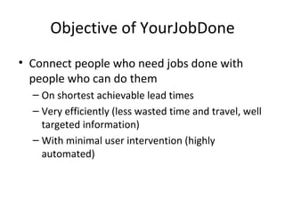Objective of YourJobDone
• Connect people who need jobs done with
  people who can do them
  – On shortest achievable lead times
  – Very efficiently (less wasted time and travel, well
    targeted information)
  – With minimal user intervention (highly
    automated)
 