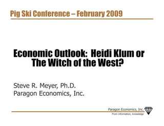 Pig Ski Conference – February 2009




Economic Outlook: Heidi Klum or
    The Witch of the West?

 Steve R. Meyer, Ph.D.
 Paragon Economics, Inc.

                             Paragon Economics, Inc.
                               From information, knowledge
 
