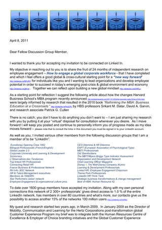                    <br />April 8, 2011<br />Dear Fellow Discussion Group Member,<br />I wanted to thank you for accepting my invitation to be connected on Linked In.  <br />My objective in reaching out to you is to share the fruit of 24 months of independent research on employee engagement – How to engage a global corporate workforce - that I have completed and which I feel offers a good global & cross-cultural starting point for a “new way forward” http://slidesha.re/f6PyRH for individuals like you and I wanting to lead organizations and develop employee potential in order to succeed in today’s emerging post-crisis & global environment and economy http://slidesha.re/gBvisr .  Together we can reflect upon building a new global mindset http://slidesha.re/eD9fLp. <br />As a starting point for reflection I suggest the following article about how the changes Harvard Business School’s MBA program recently announced http://poetsandquants.com/2011/01/24/what-business-really-thinks-of-the-mba/ were largely informed by research that resulted in the 2010 book “Rethinking the MBA: Business Education at a Crossroads ” http://slidesha.re/fmjG7K  by HBS professors Srikant M. Datar, David A. Garvin, and research associate Patrick G. Cullen <br /> <br />There is no catch; you don’t have to do anything you don’t want to – I am just sharing my research with you by putting it at your “virtual” disposal for consultation whenever you desire.  As I move forward I will keep you posted and continue to personally inform you of progress made as my idea moves forward – please note that to consult the links in this document you must be signed in to your LinkedIn account.<br />As well as you, I invited various other members from the following discussion groups that I am a member of to be “LinkedIn”:<br /> Eurodisney Opening Crew 1992  CEO Dilemma & HR Dilemma  <br />Bilingual Professionals (French/English) EAPT (European Association of Psychological Type) <br />Global Leader 2.0  MBTI Professionals <br />Corporate University and Learning & Development - Old Stamfordians <br />Sociocracy  The MBTI/Myers-Briggs Type Indicator Assessment  <br />L’Observatoire des Tendances  Organization and Development Network <br />Top linked HR Professionals  Chief Learning Officer Magazine  <br />Connecting Retail HR Disney & The Walt Disney Company Alumni <br />France Business & Professional Network  Learning & Development Professionals <br />RH Info; BSC NetworkLinked HR; Employee Engagement Emporium  <br />HR & Talent Management executives  Theme Park Professionals<br />Membres de l’ANDRHLinkedIn HR Think Tank<br />Star Performers career networkStrategic business transformations & change management<br />Employee Engagement & organizational culture pros.Best of HBR; Human Resource IQ<br />To date over 1600 group members have accepted my invitation. Along with my own personal connections this network of 2 300+ professionals’ gives direct access to 1.0 % of the entire LinkedIn network, has members in over 80 countries and what’s more, our contacts give us the possibility to access another 15% of the networks 100 million users http://slidesha.re/h2l4bo.<br />My quest and research started two years ago, in March 2009.  In January 2009 as the Director of Mobility, Communication and Learning for the Hertz Corporations post-transformation global Customer Experience Program my brief was to integrate both the Human Resources Centre of Excellence & Employer of Choice branding initiatives and the Global Customer Experience Branding http://slidesha.re/fqRnMK  initiatives in order to engage a corporation in a new global customer experience known internally as “Love Hertz”- a best in class experience for all involved http://slidesha.re/h6lWAL.   <br />However, when the Hertz Corporation laid off 4000 employees worldwide in January 2009 http://slidesha.re/eLWkPs and just 3 months after the program was launched, I along with 3999 others from around the globe was literally whipped out to sea by the brewing global economic crisis.  Remaining both inspired and motivated by the Customer Experience Vision championed by Hertz that I had been so inspired by http://slidesha.re/hLJstp, I decided to continue to work on employee engagement http://slidesha.re/fMMYn9  in what has become a long sabbatical that has allowed me to turn my 2009 employee engagement vision into a concept that I have baptized Human Sigma Made in France; a concept largely inspired by Professor John Fleming & Human Sigma http://slidesha.re/dOTlQ8 .  <br />The building of my concept started back in May 2009 on Facebook following my return to France after having being certified in the Interstrength Method with Dr. Linda Berens http://slidesha.re/foarjA  and her team in Huntington Beach, CA.  I have been fortunate enough to engage over 1000+ of my former friends and colleagues from the Walt Disney Company http://slidesha.re/ebpAuL, Truffaut http://slidesha.re/hHNVuP , Photo Service http://slidesha.re/fWz7G3    and the Hertz Corporation, in the evolution of my thinking and consequent realization of my vision and work over the last two years (Face book http://slidesha.re/gp20SR & The “building of Human Sigma Made in France” http://slidesha.re/ewpoFQ).<br />Presented as an animated video with written comments, Human Sigma Made in France, http://slidesha.re/bqRrbL uses modern technology to bring to life the culmination of different lessons learned from the various work experiences I’ve had across the world and in very different companies http://slidesha.re/fmGs21 and cultures http://slidesha.re/hnstZI.<br />My reason for sharing is twofold; firstly I want to share the passion for human resources, employee engagement & storytelling that I learned from my 13 years of  with the Walt Disney Company with the magic of Pixie Dust http://slidesha.re/eIhk4A both in the US http://slidesha.re/dTfwwH  and in France http://slidesha.re/hwLpVk ; secondly, I wanted to share with you the findings of my work and the concept that I have come up with that I have baptized, Human Sigma Made in France as well as those at the source of the various ideas and approaches that I have closely studied and integrated into my concept “Human Sigma Made in France”.  <br />The “Magic Ingredients” used to build Human Sigma Made in France:<br />   Holacracy – HolacracyOnehttp://www.holacracy.org/<br />  Dr. Linda V. Beren’s & The Interstrength Method http://www.interstrength.com/<br />  Sociocracy - Integral Governance Institutehttp://sociocratie.unblog.fr/<br />  The MBTI tool and Jungian psychology http://www.osiris-conseil.com <br />  Dan Ariely & Behavioral Economics  http://slidesha.re/gft4tK <br />  Daniel Pink and his best-seller “A Whole New Mind” http://www.danpink.com<br /> Daniel Pink’s new bestseller “DRIVE”http://slidesha.re/ii4FYZ<br /> Dennis Snow’s bestseller, “Lessons from the Mouse” http://snowassociates.com<br />Lee Cockerell’s bestseller, “Creating Magic”http://www.leecockerell.com<br />Graham Keen and behavioural cultural changehttp://www.grahamkeen.com/<br />Dario Nardi’s Personality Types I-Phone applicationhttp://www.personalityapps.com/Personality_Types<br />The path to peak performance HBR Videohttp://slidesha.re/eANpnA<br />Human Sigma Made in France also integrates the many lessons learned from The Hertz Corporation where the balanced scorecard http://slidesha.re/dSx0hV and Myers-Briggs Type Indicator or MBTI http://slidesha.re/hgF01k were used in Europe as a potent means of bettering cross-cultural communication, self understanding and teamwork.  The MBTI was introduced in Hertz France http://slidesha.re/dRXUN2 as an engaging way http://slidesha.re/gZqWOn of accompanying the transformation of a non-English speaking corporate culture http://slidesha.re/dMbLZx; a transformation orchestrated globally by the Hertz Corporation, headquartered in Park Ridge, New York, USA http://slidesha.re/g6mHNt. <br />Human Sigma Made in France uses storytelling skills to integrate the balanced scorecard concept and new 21st Century Corporate Vision, Mission and Value statements  and employs Linda Beren’s Interstrength Method  to provide the “self discovery process” & interaction dynamics http://slidesha.re/foarjA necessary to unanimously engage and integrate stakeholders into a constant employee/customer process of “live learning”- an experience often referred to as the reality of our daily lives or more rationally as the day to day in and outs of “Customer Experience” & “Work life” http://slidesha.re/ewpoFQ .  Incidentally, this is the same work life that employee engagement research informs us that “the actors” are screaming out to be a part of and that requires managers at all levels to become skilled storytellers.  An article I wrote for a recent International Newsletter for Portfolio International will give you further information on this subject http://slidesha.re/f0tjAA.<br />There are some very interesting new paradigms being proposed around the world by different schools of thought that address the change that is needed in how we can run our companies (governance) in the emerging, post-crisis “new global economy”. Remember what Thomas Friedman said about Globalization 3.0 (which started with the millennium bug) in his book “The World is Flat? (http://slidesha.re/hbIBDH). Tom said that Globalization 3.0 is all about “the individual” - individuals can for the first time ever sell their skills and achievements and work anywhere in the world by engaging themselves with whomever they want and all by creating a win-win situation for all involved http://slidesha.re/dGXbdA.  Human Sigma Made in France is my vision and my ideas that I offer as a starting point for some form of global discussion amongst a broad representation of Group Members or stakeholders http://slidesha.re/eOqDbU.<br />We all have thousands of experiences that can provide the foundation for stories that help perpetuate an idea, concept, or culture. You simply have to think about those things that have had an impact on you, a customer, or an employee. I am saying that it is important for you to become a good storyteller; http://slidesha.re/elUv5f  however, good storytellers were poor storytellers first. Good storytellers got to be good by telling stories. That's really the only way to get good at it. <br />I can tell you that a good story for business has three components: the setup, the story itself, and the point. The setup tells the listener why you are telling the story. The setup doesn't give away the ending, but it lets the listener know that the story is about having fun, or the importance of providing good service, etc http://slidesha.re/hsJ3Y5.  The story itself is exactly that and it will get better each time you tell it. The point tells the listener about the lesson the story illustrates & provides the foundation for a discussion on methods for maintaining the dignity of an employee while taking corrective action.  How Coca-Cola’s CEO & Chief Storyteller sees 2011 http://slidesha.re/h4v93A at Davos.<br />Human Sigma Made in France assures the integration of people (employee and customer experience) and internal processes by engaging them in corporate strategy which is rolled out in real-time as a story http://slidesha.re/eDuZV0 using the balanced scorecard as the guiding light http://slidesha.re/h3taP9.<br />The Art and Skill of Storytelling………….… Once upon a time http://slidesha.re/h2oXkf on the 14 September 2005, a car rental company changed forever when the Ford Motor Company confirmed its intent to sell its Hertz rental car subsidiary to a group of private investors in a deal valued at €15 billion ($US 19 million).  The sale made was one of the largest ever to a group of equity firms and allowed Ford to cash in on one of its most valuable assets as it faced falling profits in its manufacturing operations.  Ford received $US 5.6 billion in cash for Hertz which was at the time the largest car rental company in the US as well as being the only global car rental company – a laureate that Hertz has maintained to date. <br />This sale put Hertz, a company that had been owned by public corporations for much of its 87 year history, under the control of three private equity investment firms: Clayton Dubilier & Rice, the Carlyle Group and Merrill Lynch Global Private Equity.  To finance the deal, the investors used $US 2.3 billion in cash and assumed the remaining amount as debt. <br />Today Hertz is a 90+-year old company with a rich legacy of industry leadership and service and with a “new mission” to be the most efficient, high quality, customer focused company in the rental markets the company serves and moves into. In support of this mission, the company has undergone a 3+year worldwide reorganization program (which commenced at the beginning of 2007 http://slidesha.re/gXIQcu ) in order to operate more efficiently, as well as further improve customer service and employee satisfaction.<br />As part of the overall global reorganization of Hertz that followed, departmental functions were transformed into global centers of excellence, whereas previously the functions operated on a country or US or other regional basis.  The HR function is a key example of this initiative. Previously, the HR teams in each of Hertz's company owned (corporate) countries had previously operated fairly autonomously, each with country-driven approaches to their own markets, and with RAC and HERC teams operating separately. Now, however, as a result of the reorganization of the global HR function, all HR employees from all countries across both RAC and HERC are part of one global HR team, which is organized into closely linked, pan geographic HR disciplines.<br />In December 2006, Hertz’s new CEO Mark FRISSORA (appointed July 2006), communicated by global webcast http://slidesha.re/eAxnJL  to all Hertz employees worldwide new corporate Vision, Mission and Values http://slidesha.re/hoqppi as well as the corporate objective of becoming a best-in-class Corporation and the employer of choice in the global car rental industry.   Marching orders were clearly given to transform the Corporation into an quot;
Employer of Choicequot;
 - http://slidesha.re/fajNmw in order to both attract and retain the best talent in the industry. Hertz consequently implemented on a global scale, a number of far-reaching initiatives to develop the company as a ' best in class' employer, and carefully measured employee views of progress through bi-annual employee pulse surveys. Furthermore, a specialist task force within the HR group completed a Global Employee Retention Project to address seven key areas relating to employee retention: Attracting new employees; Recruiting new employees; Integrating new employees; Rewarding employees; Growth & Career Opportunities; Managing & Engaging employees and Separating from employees. <br />I was very fortunate to have been part of this incredible Corporate and HR Transformational process, as Hertz France’s Training & Development Director http://slidesha.re/hfKzsu and as one of two Pulse coordinators (employee satisfaction) for Hertz France and finally as the Global  Customer Experience’s employee engagement guru charged with masterminding the new “Love Hertz” experience .  Using the balanced scorecard concept and new Corporate vision, Mission and Value statements to lead, guide and inspire local workforces our objective was to create one common identity for the global customer experience program; a common identity closely aligned with the overall identity of the global organization: an identity, Love Hertz http://slidesha.re/gEH9hV, which helped convey to both internal and external audiences worldwide that Hertz is indeed an exciting and rewarding company to work for. <br />Measure 2011 – read the transcript of Hertz Global Holdings http://slidesha.re/hl2Eju conference call and CEO Mark Frissora’s comments at recent presentation of Hertz Global Holdings 2010 and 4th quarter results in February 2011. http://slidesha.re/dVau3a.<br />This experience nourished the building of my new Human Sigma Made in France storytelling concept that I am honored to share for with you and other group members as a starting point for discussing together globally a “new way forward” as to just how corporate governance and employee engagement are integrated into real-time operations in order to drive discretionary effort and employee “best place to work” initiatives; all by creating win-win experiences kindled by the intrinsic motivation of all involved. http://slidesha.re/gUJuGL<br />My approach to answer the question as to “just how does one actually engage a global workforce”?  was guided by the Research on quot;
Best in Classquot;
 Customer Experiences performed across several different industries - a study commissioned by the London Business School Summer School 2008 for Hertz; storytelling was the methodology that was to be used to integrate the customer and employee into one experience; a concept known as Human Sigma as presented by Professor John Fleming of the Gallup Organization is his book Human Sigma http://slidesha.re/e6Mi0n.  The Gallup Organizations work on Behavioral Economics http://slidesha.re/hXFhxX was also a key business approach that inspired my concept Human Sigma made in France.<br />The desired final state (modeled after the Hertz Corporations 2005 http://slidesha.re/ikAHrn - 2009 transformation) was a new and transformed agile and global organization that had metamorphosed itself into a quot;
Best in Class Companyquot;
 and an quot;
Employer of Choicequot;
 both on the inside and the outside.  We are Hertz, they’re not http://slidesha.re/ehbtOK – a company where the engagement, sheer passion and incredible storytelling skills demonstrated by employees all around the world, fuels discretionary effort and engages a “global workforce” in the constant and often mundane process that can be everyday life http://slidesha.re/gxahFs …….a true example of doing more with less by creating a win-win situation for all involved.   As said David Wasserman, a partner at Clayton who negotiated the terms of the sale of the Hertz Rental Car Company with Ford back in 2005:  “I think there’s no doubt at the end of the day that this was a win-win-win transaction.  It demonstrates the power of private equity in helping corporations restructure their balance sheets”.  <br />Thank you for taking the time to read this mail and to look at my presentation.  If your interest is sparked and you desire to learn more please visit my LinkedIn Profile Page where different aspects of my concept are presented along with my credentials http://slidesha.re/9yxdbw <br />I look forward to engaging you in further discussion and exchanging with you at a future date.  Best regards and warmest greetings from spring in Paris, <br />Simon PENNY<br />
