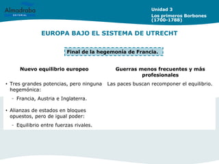 EUROPA BAJO EL SISTEMA DE UTRECHT
Unidad 3
Los primeros Borbones
(1700-1788)
Nuevo equilibrio europeo Guerras menos frecuentes y más
profesionales
• Tres grandes potencias, pero ninguna
hegemónica:
– Francia, Austria e Inglaterra.
• Alianzas de estados en bloques
opuestos, pero de igual poder:
– Equilibrio entre fuerzas rivales.
Las paces buscan recomponer el equilibrio.
Final de la hegemonía de Francia.
 