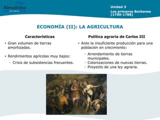 ECONOMÍA (II): LA AGRICULTURA
Unidad 3
Los primeros Borbones
(1700-1788)
Características Política agraria de Carlos III
• Gran volumen de tierras
amortizadas.
• Rendimientos agrícolas muy bajos:
– Crisis de subsistencias frecuentes.
• Ante la insuficiente producción para una
población en crecimiento:
– Arrendamiento de tierras
municipales.
– Colonizaciones de nuevas tierras.
– Proyecto de una ley agraria.
 