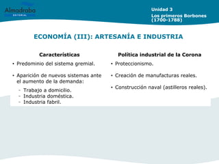 ECONOMÍA (III): ARTESANÍA E INDUSTRIA
Unidad 3
Los primeros Borbones
(1700-1788)
Características Política industrial de la Corona
• Predominio del sistema gremial.
• Aparición de nuevos sistemas ante
el aumento de la demanda:
– Trabajo a domicilio.
– Industria doméstica.
– Industria fabril.
• Proteccionismo.
• Creación de manufacturas reales.
• Construcción naval (astilleros reales).
 
