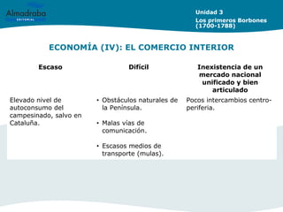 ECONOMÍA (IV): EL COMERCIO INTERIOR
Unidad 3
Los primeros Borbones
(1700-1788)
Escaso Difícil Inexistencia de un
mercado nacional
unificado y bien
articulado
Elevado nivel de
autoconsumo del
campesinado, salvo en
Cataluña.
• Obstáculos naturales de
la Península.
• Malas vías de
comunicación.
• Escasos medios de
transporte (mulas).
Pocos intercambios centro-
periferia.
 