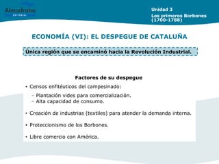 ECONOMÍA (VI): EL DESPEGUE DE CATALUÑA
Unidad 3
Los primeros Borbones
(1700-1788)
Factores de su despegue
• Censos enfitéuticos del campesinado:
– Plantación vides para comercialización.
– Alta capacidad de consumo.
• Creación de industrias (textiles) para atender la demanda interna.
• Proteccionismo de los Borbones.
• Libre comercio con América.
Única región que se encaminó hacia la Revolución Industrial.
 