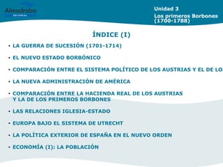 Unidad 3
Los primeros Borbones
(1700-1788)
• LA GUERRA DE SUCESIÓN (1701-1714)
• EL NUEVO ESTADO BORBÓNICO
• COMPARACIÓN ENTRE EL SISTEMA POLÍTICO DE LOS AUSTRIAS Y EL DE LOS
• LA NUEVA ADMINISTRACIÓN DE AMÉRICA
• COMPARACIÓN ENTRE LA HACIENDA REAL DE LOS AUSTRIAS
Y LA DE LOS PRIMEROS BORBONES
• LAS RELACIONES IGLESIA-ESTADO
• EUROPA BAJO EL SISTEMA DE UTRECHT
• LA POLÍTICA EXTERIOR DE ESPAÑA EN EL NUEVO ORDEN
• ECONOMÍA (I): LA POBLACIÓN
ÍNDICE (I)
 
