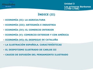 Unidad 3
Los primeros Borbones
(1700-1788)
• ECONOMÍA (II): LA AGRICULTURA
• ECONOMÍA (III): ARTESANÍA E INDUSTRIA
• ECONOMÍA (IV): EL COMERCIO INTERIOR
• ECONOMÍA (V): COMERCIO EXTERIOR Y CON AMÉRICA
• ECONOMÍA (VI): EL DESPEGUE DE CATALUÑA
• LA ILUSTRACIÓN ESPAÑOLA. CARACTERÍSTICAS
• EL DESPOTISMO ILUSTRADO DE CARLOS III
• CAUCES DE DIFUSIÓN DEL PENSAMIENTO ILUSTRADO
ÍNDICE (II)
 