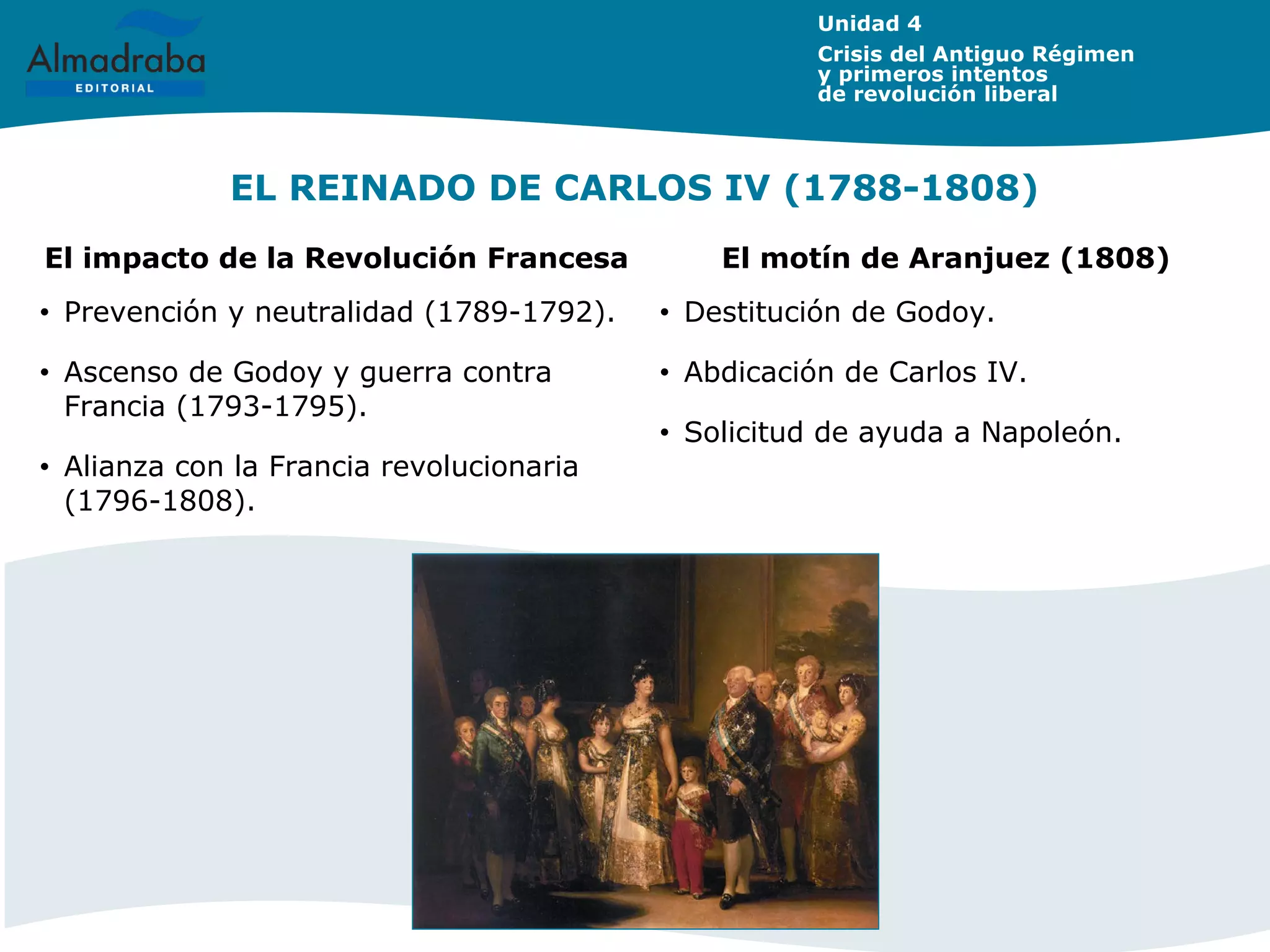 EL REINADO DE CARLOS IV (1788-1808)
Unidad 4
Crisis del Antiguo Régimen
y primeros intentos
de revolución liberal
El impacto de la Revolución Francesa El motín de Aranjuez (1808)
• Prevención y neutralidad (1789-1792).
• Ascenso de Godoy y guerra contra
Francia (1793-1795).
• Alianza con la Francia revolucionaria
(1796-1808).
• Destitución de Godoy.
• Abdicación de Carlos IV.
• Solicitud de ayuda a Napoleón.
 