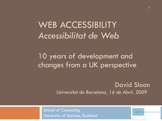 WEB ACCESSIBILITY  Accessibilitat de Web 10 years of development and changes from a UK perspective School of Computing University of Dundee, Scotland David Sloan Universitat de Barcelona, 16 de Abril, 2009  