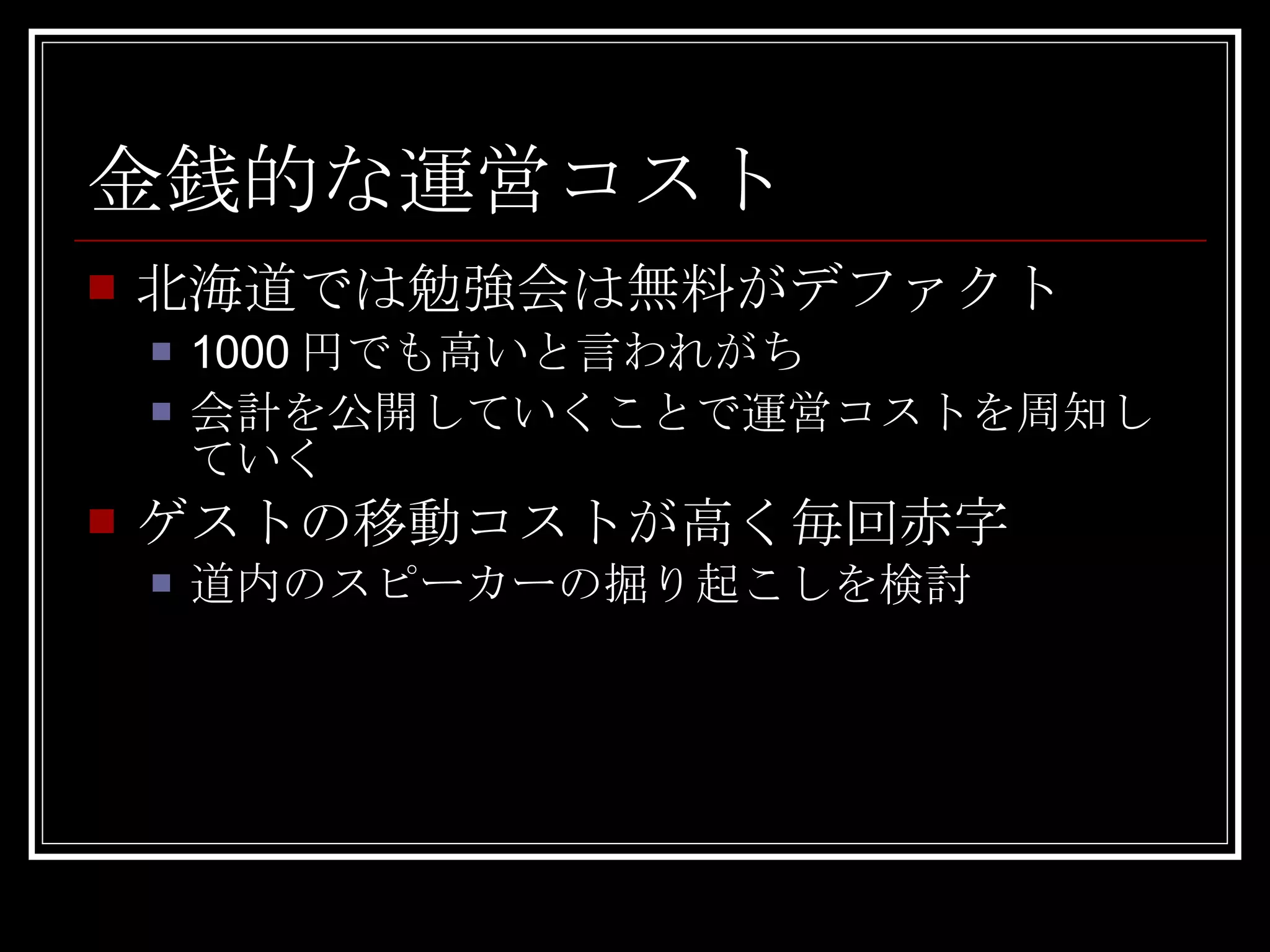 北海道では勉強会は無料がデファクト 1000円でも高いと言われがち 会計を公開していくことで運営コストを周知していく ゲストの移動コストが高く毎回赤字 道内のスピーカーの掘り起こしを検討 金銭的な運営コスト 