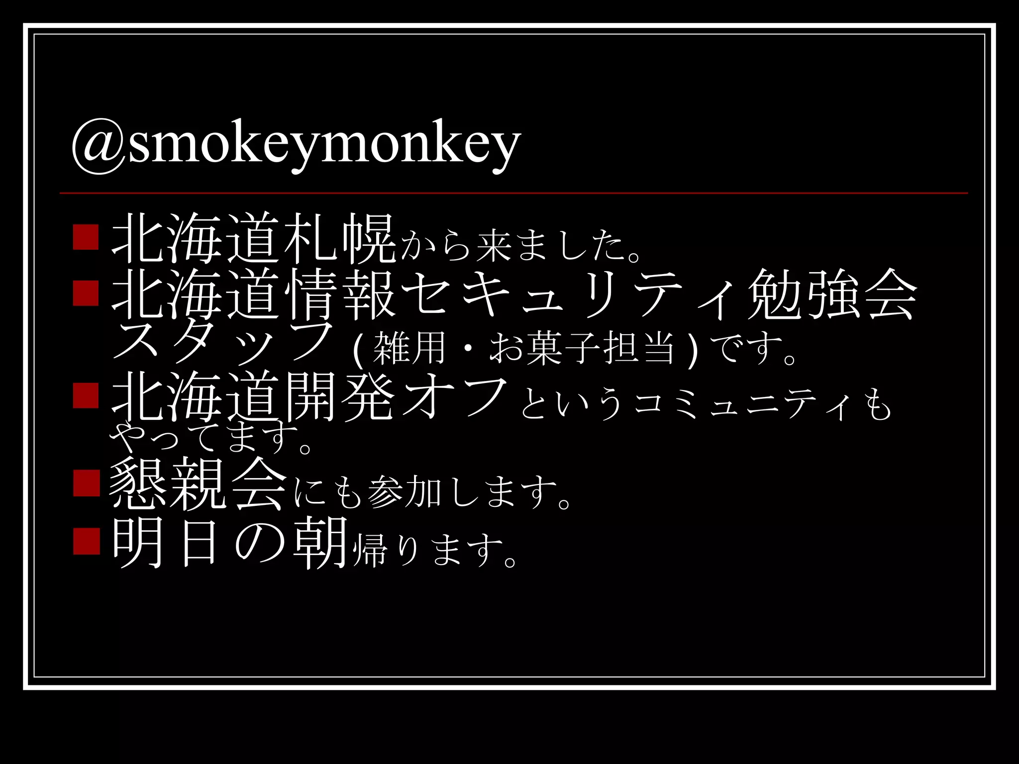 @smokeymonkey 北海道札幌 から来ました。 北海道情報セキュリティ勉強会スタッフ ( 雑用・お菓子担当 ) です。 北海道開発オフ というコミュニティもやってます。 懇親会 にも参加します。 明日の朝 帰ります。 