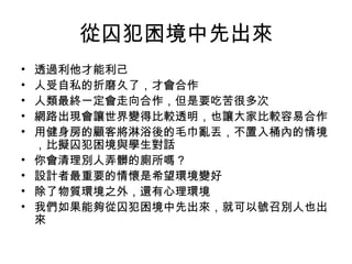 從囚犯困境中先出來 透過利他才能利己 人受自私的折磨久了，才會合作 人類最終一定會走向合作，但是要吃苦很多次 網路出現會讓世界變得比較透明，也讓大家比較容易合作 用健身房的顧客將淋浴後的毛巾亂丟，不置入桶內的情境，比擬囚犯困境與學生對話 你會清理別人弄髒的廁所嗎？ 設計者最重要的情懷是希望環境變好 除了物質環境之外，還有心理環境 我們如果能夠從囚犯困境中先出來，就可以號召別人也出來 