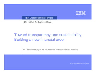 IBM Global Business Services

     IBM Institute for Business Value




Toward transparency and sustainability:
Building a new financial order

    An 18-month study of the future of the financial markets industry




                                                            © Copyright IBM Corporation 2010
 
