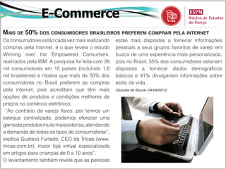 E-Commerce
Mais de 50% dos consumidores brasileiros preferem comprar pela internet
Os consumidores estão cada vez mais realizando     estão mais dispostas a fornecer informações
compras pela internet, é o que revela o estudo     pessoais a seus grupos favoritos de varejo em
Winning over the Empowered Consumers,              busca de uma experiência mais personalizada,
realizados pela IBM. A pesquisa foi feita com 28   pois no Brasil, 55% dos consumidores estariam
mil consumidores em 15 países (incluindo 1,8       dispostos a fornecer dados demográficos
mil brasileiros) e mostra que mais de 50% dos      básicos e 41% divulgariam informações sobre
consumidores no Brasil preferem as compras         estilo de vida..
pela internet, pois acreditam que têm mais         (Gouvêa de Souza– 04/04/2012)

opções de produtos e condições melhores de
preços no comércio eletrônico.
 “Ao contrário do varejo físico, por termos um
estoque centralizado, podemos oferecer uma
gama de produtos muito mais extensa, atendendo
a demanda de todos os tipos de consumidores”,
explica Gustavo Furtado, CEO da Tricae (www.
tricae.com.br), maior loja virtual especializada
em artigos para crianças de 0 a 10 anos”.
O levantamento também revela que as pessoas
 