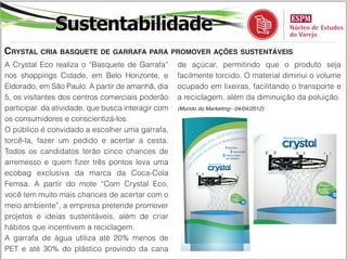 Sustentabilidade
Crystal cria basquete de garrafa para promover ações sustentáveis
A Crystal Eco realiza o “Basquete de Garrafa”      de açúcar, permitindo que o produto seja
nos shoppings Cidade, em Belo Horizonte, e         facilmente torcido. O material diminui o volume
Eldorado, em São Paulo. A partir de amanhã, dia    ocupado em lixeiras, facilitando o transporte e
5, os visitantes dos centros comerciais poderão    a reciclagem, além da diminuição da poluição.
participar da atividade, que busca interagir com   (Mundo do Marketing– 04/04/2012)

os consumidores e conscientizá-los.
O público é convidado a escolher uma garrafa,
torcê-la, fazer um pedido e acertar a cesta.
Todos os candidatos terão cinco chances de
arremesso e quem fizer três pontos leva uma
ecobag exclusiva da marca da Coca-Cola
Femsa. A partir do mote “Com Crystal Eco,
você tem muito mais chances de acertar com o
meio ambiente”, a empresa pretende promover
projetos e ideias sustentáveis, além de criar
hábitos que incentivem a reciclagem.
A garrafa de água utiliza até 20% menos de
PET e até 30% do plástico provindo da cana
 