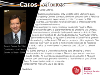 Caros Leitores
                                     Caros Leitores,
                                          Sucesso comprovado! O IV Debate sobre Marketing para
                                         Shopping Centers que realizamos em conjunto com a Abrasce
                                        superou nossas expectativas e conta com mais de 200
                                       inscritos. As inscrições foram encerradas e antecipadamente
                                      agradecemos o interesse.
                                     Este ano teremos como mediador do debate Rogério Miola,
                                    professor da ESPM e Superintendente do Shopping Vila Olímpia.
                                    Na mesa três executivos de destaque do mercado: Antonio Eloy,
                                   gerente de marketing do Uberlândia Shopping, Ana Paula Fontana,
                                  gerente de marketing do Iguatemi Campinas e Daniel Vieira, gerente
                                 de marketing do Boulevard BH, vindos de outros pólos regionais. São
                                pessoas que vivem de perto o momento de expansão de negócios
Ricardo Pastore, Prof. Msc     e estão cheios de informações importantes para colocar no debate.
                              Aguarde!
Coordenador do Núcleo de
                             O evento promove o Curso de Marketing para Shopping Centers,
Estudos do Varejo - ESPM
                            realizado também em parceria com a Abrasce, que terá em maio sua
                           quarta edição. As inscrições estão abertas e os associados à Abrasce
                          contam com descontos, portanto não corra o risco de deixar para última
                         hora. As informações estão no nosso site.
                        Agradecemos mais uma vez o seu apoio.

                   Boa leitura.
 