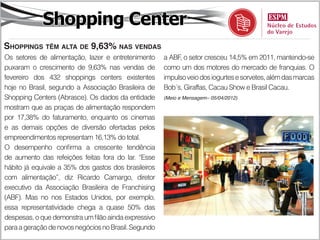 Shopping Center
Shoppings têm alta de 9,63% nas vendas
Os setores de alimentação, lazer e entretenimento     a ABF, o setor cresceu 14,5% em 2011, mantendo-se
puxaram o crescimento de 9,63% nas vendas de          como um dos motores do mercado de franquias. O
fevereiro dos 432 shoppings centers existentes        impulso veio dos iogurtes e sorvetes, além das marcas
hoje no Brasil, segundo a Associação Brasileira de    Bob´s, Giraffas, Cacau Show e Brasil Cacau.
Shopping Centers (Abrasce). Os dados da entidade      (Meio e Mensagem– 05/04/2012)

mostram que as praças de alimentação respondem
por 17,38% do faturamento, enquanto os cinemas
e as demais opções de diversão ofertadas pelos
empreendimentos representam 16,13% do total.
O desempenho confirma a crescente tendência
de aumento das refeições feitas fora do lar. “Esse
hábito já equivale a 35% dos gastos dos brasileiros
com alimentação”, diz Ricardo Camargo, diretor
executivo da Associação Brasileira de Franchising
(ABF). Mas no nos Estados Unidos, por exemplo,
essa representatividade chega a quase 50% das
despesas, o que demonstra um filão ainda expressivo
para a geração de novos negócios no Brasil. Segundo
 