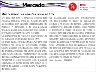 Mercado
Mais da metade das inovações falham no PDV
Em cada dez itens e conceitos testados pela        Os escorregões acontecem principalmente
indústria brasileira, mais da metade chegará       em dois quesitos: no poder de atração do
às gôndolas com grandes possibilidades de          produto e no desejo de compra. Globalmente
fracasso. A conclusão é de uma pesquisa            ou localmente, segundo a Bases, o que importa
feita pela Bases, área da Nielsen que estuda o     é diferenciar a marca no ponto de venda e
provável desempenho de uma inovação.               oferecer itens capazes de solucionar problemas
Os profissionais da Nielsen já examinaram 130      rotineiros. “A responsabilidade do produto é ser
mil iniciativas em 60 países desde 1977.           relevante”, sublinha Eduardo Bonelli, gerente de
No Brasil, a área reprovou 54% dos 430 conceitos   marcas da japonesa Ajinomoto, dona da marca
testados nas áreas de alimentação, limpeza,        Miojo. Embalagens mais adequadas à entrega
higiene pessoal e medicamentos OTC (isentos        do benefício prometido ou até uma nova cor já
de prescrição médica) nos últimos quatro anos.     são suficientes para romper as referências da
Esse mesmo índice se repete também no estudo       categoria, a que apresenta melhores índices de
de 600 itens efetivamente lançados globalmente.    aprovação no estudo da Nielsen.
“Cruzamos a teoria brasileira com a prática        (Meio e Mensagem – 09/04/2012)

observada em outros países para extrair os 12
fatores de sucesso”, explica Juliana Acquarone,
da Bases Brasil.
 