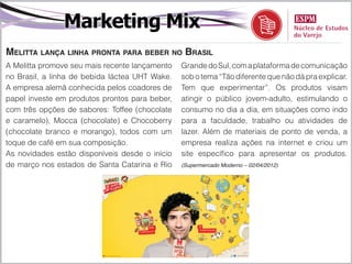 Marketing Mix
Melitta lança linha pronta para beber no Brasil
A Melitta promove seu mais recente lançamento   Grande do Sul, com a plataforma de comunicação
no Brasil, a linha de bebida láctea UHT Wake.   sob o tema “Tão diferente que não dá pra explicar.
A empresa alemã conhecida pelos coadores de     Tem que experimentar”. Os produtos visam
papel investe em produtos prontos para beber,   atingir o público jovem-adulto, estimulando o
com três opções de sabores: Toffee (chocolate   consumo no dia a dia, em situações como indo
e caramelo), Mocca (chocolate) e Chocoberry     para a faculdade, trabalho ou atividades de
(chocolate branco e morango), todos com um      lazer. Além de materiais de ponto de venda, a
toque de café em sua composição.                empresa realiza ações na internet e criou um
As novidades estão disponíveis desde o início   site específico para apresentar os produtos.
de março nos estados de Santa Catarina e Rio    (Supermercado Moderno – 02/04/2012)
 