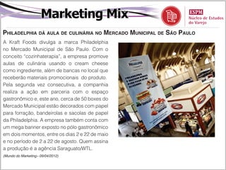 Marketing Mix
Philadelphia dá aula de culinária no Mercado Municipal de São Paulo
A Kraft Foods divulga a marca Philadelphia
no Mercado Municipal de São Paulo. Com o
conceito “cozinhaterapia”, a empresa promove
aulas de culinária usando o cream cheese
como ingrediente, além de bancas no local que
receberão materiais promocionais do produto.
Pela segunda vez consecutiva, a companhia
realiza a ação em parceria com o espaço
gastronômico e, este ano, cerca de 50 boxes do
Mercado Municipal estão decorados com papel
para forração, bandeirolas e sacolas de papel
da Philadelphia. A empresa também conta com
um mega banner exposto no pólo gastronômico
em dois momentos, entre os dias 2 e 22 de maio
e no período de 2 a 22 de agosto. Quem assina
a produção é a agência Saraguato/WTL.
(Mundo do Marketing– 09/04/2012)
 