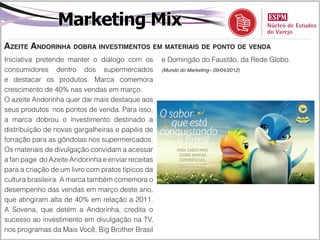 Marketing Mix
Azeite Andorinha dobra investimentos em materiais de ponto de venda
Iniciativa pretende manter o diálogo com os        e Domingão do Faustão, da Rede Globo.
consumidores dentro dos supermercados              (Mundo do Marketing– 09/04/2012)

e destacar os produtos. Marca comemora
crescimento de 40% nas vendas em março.
O azeite Andorinha quer dar mais destaque aos
seus produtos nos pontos de venda. Para isso,
a marca dobrou o investimento destinado a
distribuição de novas gargalheiras e papéis de
forração para as gôndolas nos supermercados.
Os materiais de divulgação convidam a acessar
a fan page do Azeite Andorinha e enviar receitas
para a criação de um livro com pratos típicos da
cultura brasileira. A marca também comemora o
desempenho das vendas em março deste ano,
que atingiram alta de 40% em relação a 2011.
A Sovena, que detém a Andorinha, credita o
sucesso ao investimento em divulgação na TV,
nos programas da Mais Você, Big Brother Brasil
 