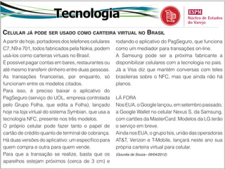 Tecnologia
Celular já pode ser usado como carteira virtual no Brasil
A partir de hoje, portadores dos telefones celulares   rodando o aplicativo do PagSeguro, que funciona
C7, N9 e 701, todos fabricados pela Nokia, podem       como um mediador para transações on-line.
usá-los como carteiras virtuais no Brasil.             A Samsung pode ser a próxima fabricante a
É possível pagar contas em bares, restaurantes ou      disponibilizar celulares com a tecnologia no país.
até mesmo transferir dinheiro entre duas pessoas.      Já a Visa diz que mantém conversas com teles
As transações financeiras, por enquanto, só            brasileiras sobre o NFC, mas que ainda não há
funcionam entre os modelos citados.                    planos.
Para isso, é preciso baixar o aplicativo do
PagSeguro (serviço do UOL, empresa controlada          LÁ FORA
pelo Grupo Folha, que edita a Folha), lançado          Nos EUA, o Google lançou, em setembro passado,
hoje na loja virtual do sistema Symbian, que usa a     a Google Wallet no celular Nexus S, da Samsung,
tecnologia NFC, presente nos três modelos.             com cartões da MasterCard. Modelos da LG terão
O próprio celular pode fazer tanto o papel de          o serviço em breve.
cartão de crédito quanto de terminal de cobrança.      Ainda nos EUA, o grupo Isis, união das operadoras
Há duas versões do aplicativo: um específico para      AT&T, Verizon e T-Mobile, lançará neste ano sua
quem compra e outra para quem vende.                   própria carteira virtual para celular.
Para que a transação se realize, basta que os          (Gouvêa de Souza– 09/04/2012)

aparelhos estejam próximos (cerca de 3 cm) e
 